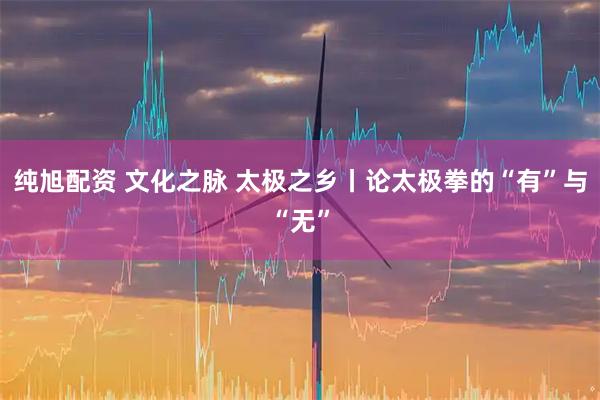 纯旭配资 文化之脉 太极之乡丨论太极拳的“有”与“无”