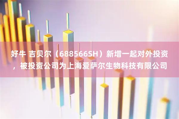 好牛 吉贝尔(688566SH)新增一起对外投资,被投资公司为上海爱萨尔生物科技有限公司