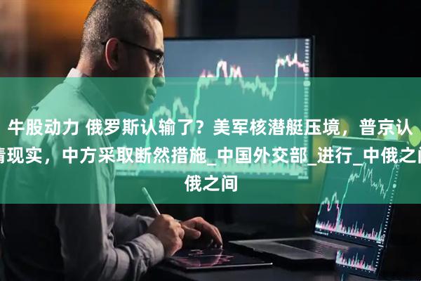 牛股动力 俄罗斯认输了？美军核潜艇压境，普京认清现实，中方采取断然措施_中国外交部_进行_中俄之间
