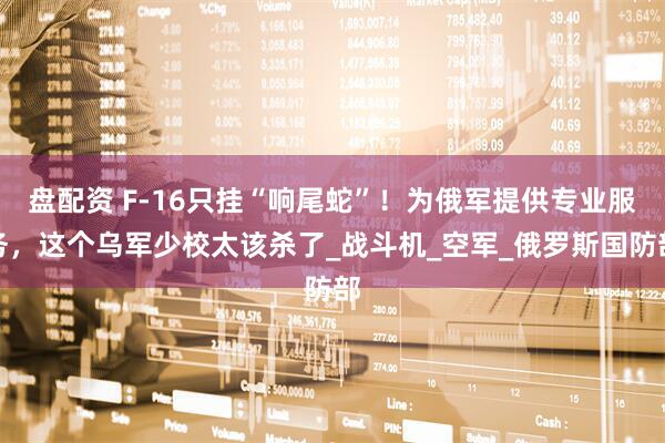 盘配资 F-16只挂“响尾蛇”！为俄军提供专业服务，这个乌军少校太该杀了_战斗机_空军_俄罗斯国防部