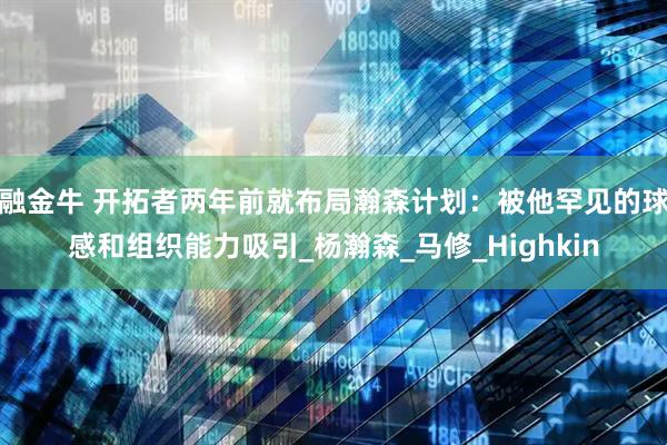 融金牛 开拓者两年前就布局瀚森计划:被他罕见的球感和组织能力吸引_杨瀚森_马修_Highkin