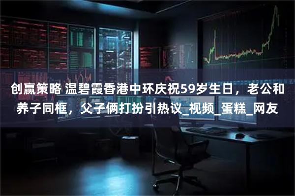 创赢策略 温碧霞香港中环庆祝59岁生日,老公和养子同框,父子俩打扮引热议_视频_蛋糕_网友