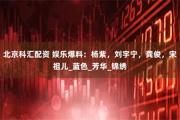 北京科汇配资 娱乐爆料：杨紫，刘宇宁，龚俊，宋祖儿_蓝色_芳华_锦绣