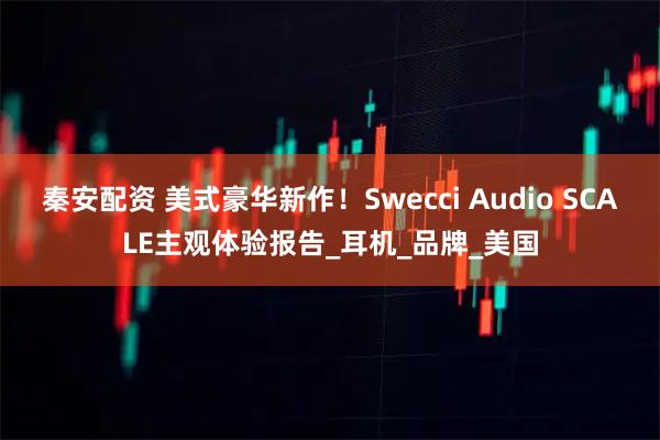 秦安配资 美式豪华新作！Swecci Audio SCALE主观体验报告_耳机_品牌_美国