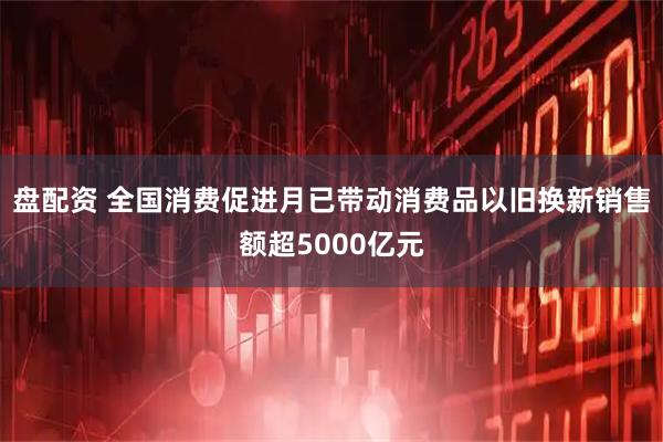 盘配资 全国消费促进月已带动消费品以旧换新销售额超5000亿元