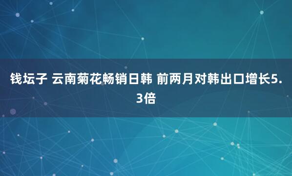 钱坛子 云南菊花畅销日韩 前两月对韩出口增长5.3倍