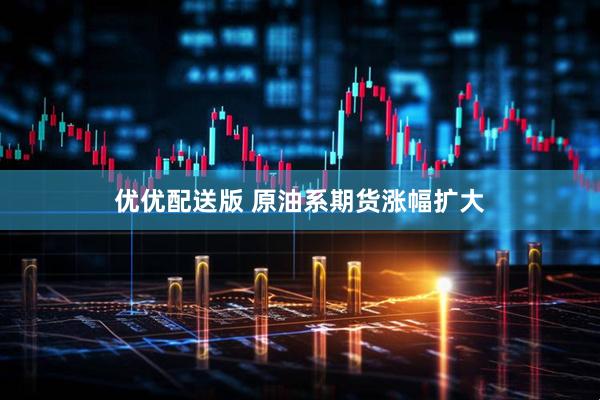 优优配送版 原油系期货涨幅扩大