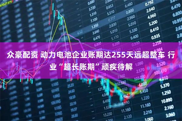 众豪配资 动力电池企业账期达255天远超整车 行业“超长账期”顽疾待解