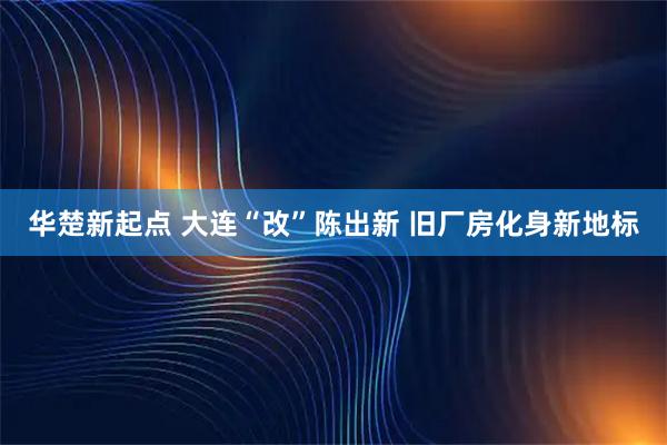 华楚新起点 大连“改”陈出新 旧厂房化身新地标
