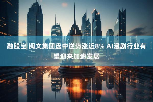 融股宝 阅文集团盘中逆势涨近8% AI漫剧行业有望迎来加速发展