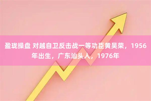 盈珑操盘 对越自卫反击战一等功臣黄吴荣，1956年出生，广东汕头人，1976年