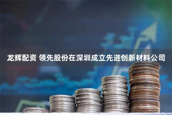 龙辉配资 领先股份在深圳成立先进创新材料公司