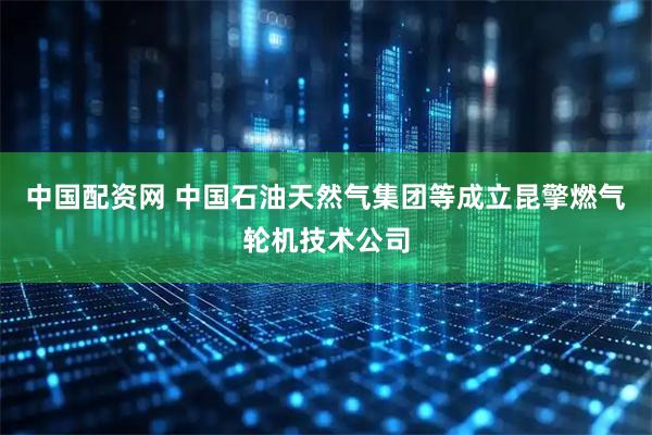 中国配资网 中国石油天然气集团等成立昆擎燃气轮机技术公司