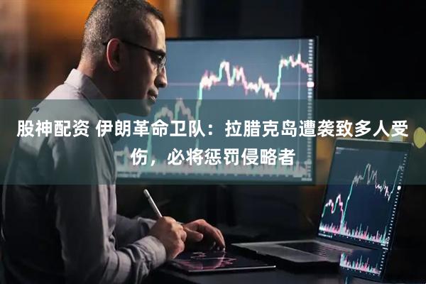股神配资 伊朗革命卫队：拉腊克岛遭袭致多人受伤，必将惩罚侵略者