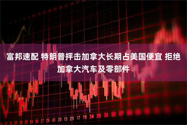 富邦速配 特朗普抨击加拿大长期占美国便宜 拒绝加拿大汽车及零部件