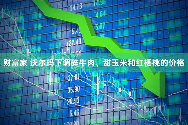 财富家 沃尔玛下调碎牛肉、甜玉米和红樱桃的价格